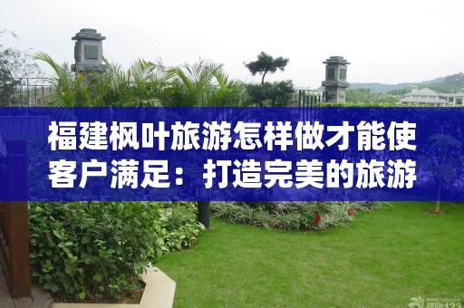 福建枫叶旅游怎样做才能使客户满足：打造完美的旅游体验