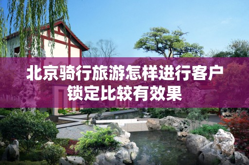 北京骑行旅游怎样进行客户锁定比较有效果