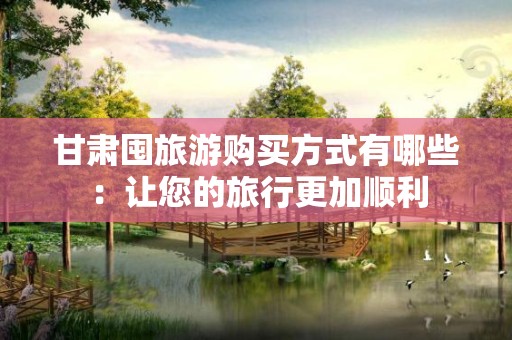 甘肃囤旅游购买方式有哪些：让您的旅行更加顺利