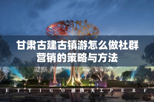 甘肃古建古镇游怎么做社群营销的策略与方法