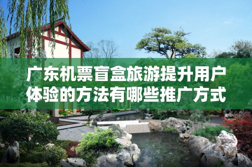 广东机票盲盒旅游提升用户体验的方法有哪些推广方式有哪些