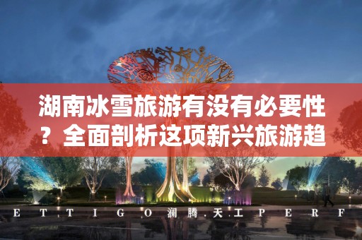 湖南冰雪旅游有没有必要性？全面剖析这项新兴旅游趋势