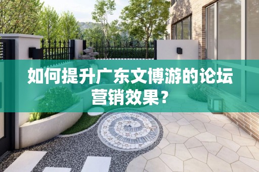 如何提升广东文博游的论坛营销效果？