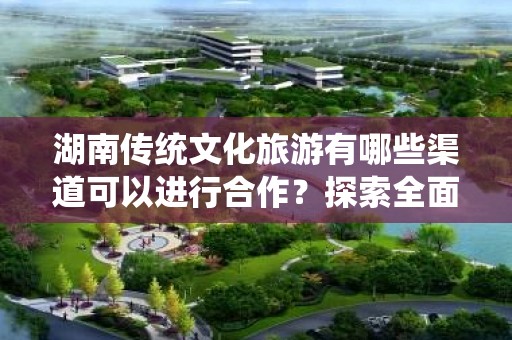 湖南传统文化旅游有哪些渠道可以进行合作？探索全面的合作机会