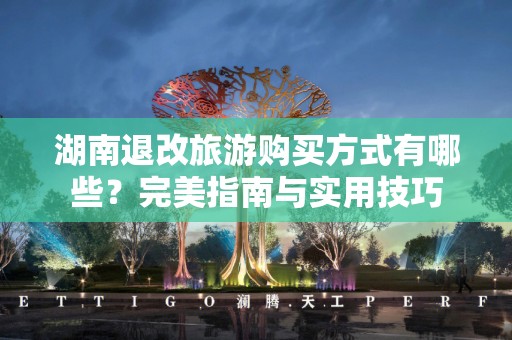 湖南退改旅游购买方式有哪些？完美指南与实用技巧