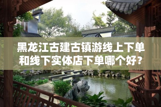 黑龙江古建古镇游线上下单和线下实体店下单哪个好？深度解析与建议