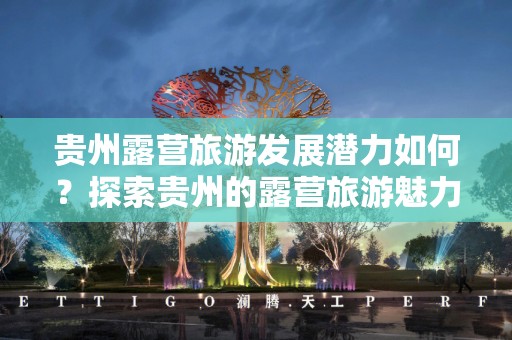 贵州露营旅游发展潜力如何？探索贵州的露营旅游魅力