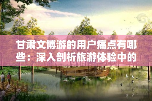 甘肃文博游的用户痛点有哪些：深入剖析旅游体验中的痛点问题