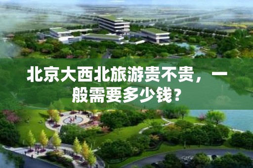 北京大西北旅游贵不贵，一般需要多少钱？