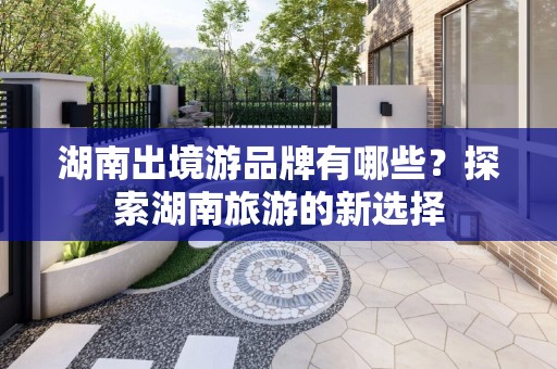 湖南出境游品牌有哪些？探索湖南旅游的新选择