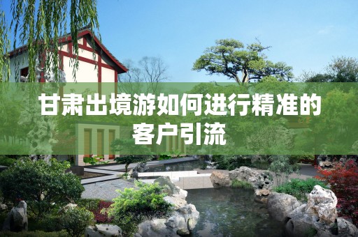 甘肃出境游如何进行精准的客户引流