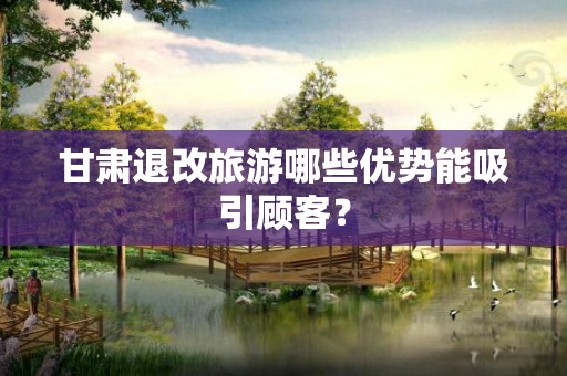 甘肃退改旅游哪些优势能吸引顾客？