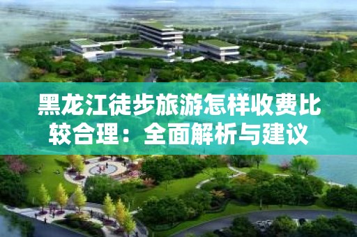 黑龙江徒步旅游怎样收费比较合理：全面解析与建议