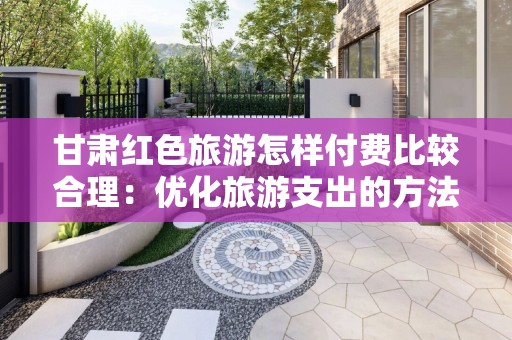 甘肃红色旅游怎样付费比较合理：优化旅游支出的方法