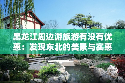 黑龙江周边游旅游有没有优惠：发现东北的美景与实惠