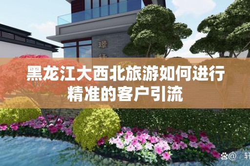 黑龙江大西北旅游如何进行精准的客户引流