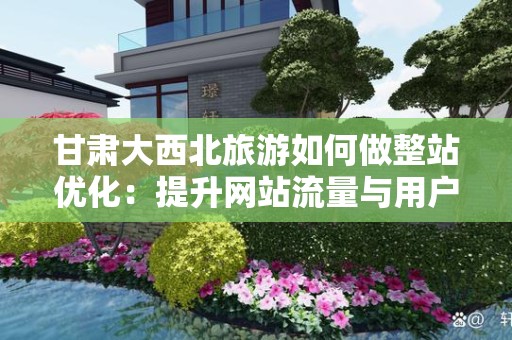 甘肃大西北旅游如何做整站优化：提升网站流量与用户体验的有效策略